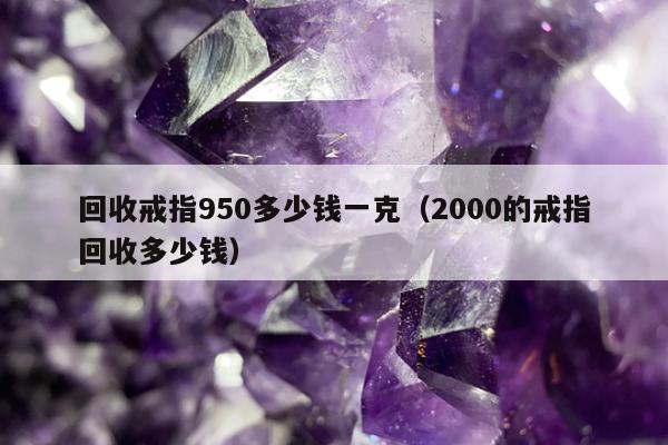回收戒指950多少钱一克（2000的戒指回收多少钱）