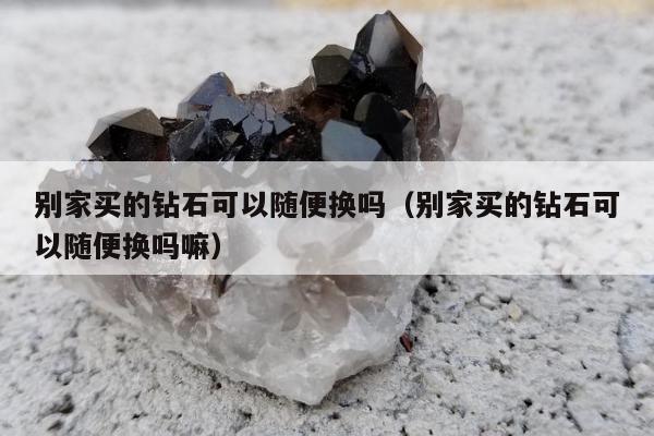 别家买的钻石可以随便换吗（别家买的钻石可以随便换吗嘛）