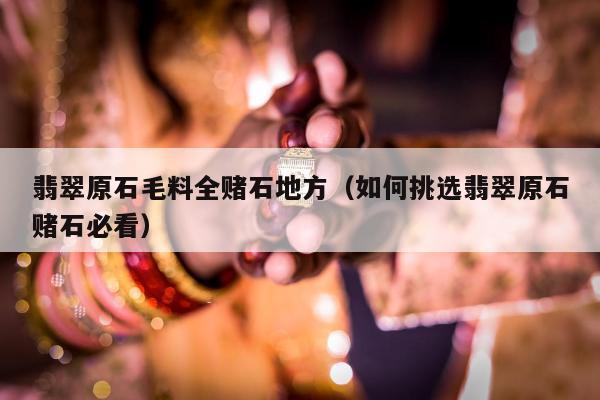 翡翠原石毛料全赌石地方（如何挑选翡翠原石赌石必看）