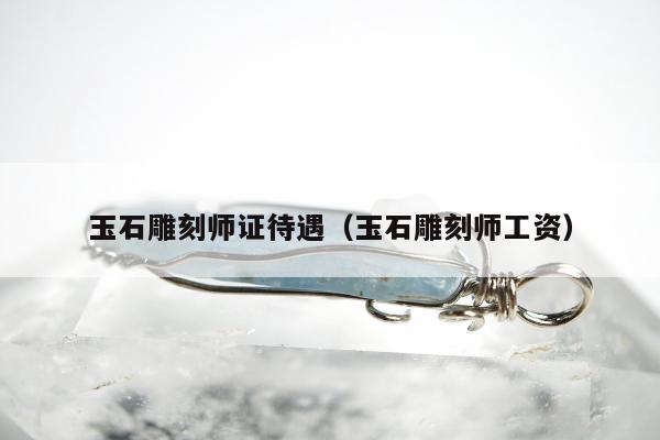 玉石雕刻师证待遇（玉石雕刻师工资）