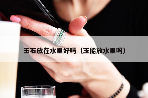 玉石放在水里好吗（玉能放水里吗）