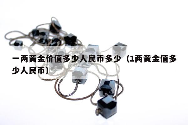 一两黄金价值多少人民币多少（1两黄金值多少人民币）