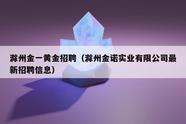 滁州金一黄金招聘（滁州金诺实业有限公司最新招聘信息）