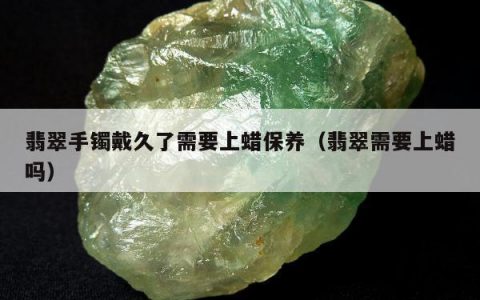 翡翠手镯戴久了需要上蜡保养（翡翠需要上蜡吗）