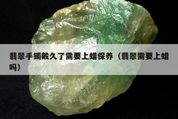 翡翠手镯戴久了需要上蜡保养（翡翠需要上蜡吗）
