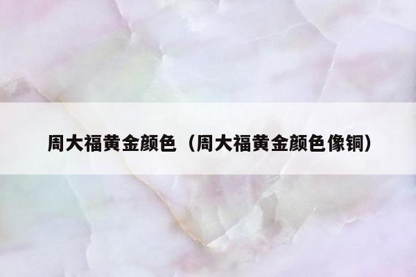 周大福黄金颜色（周大福黄金颜色像铜）
