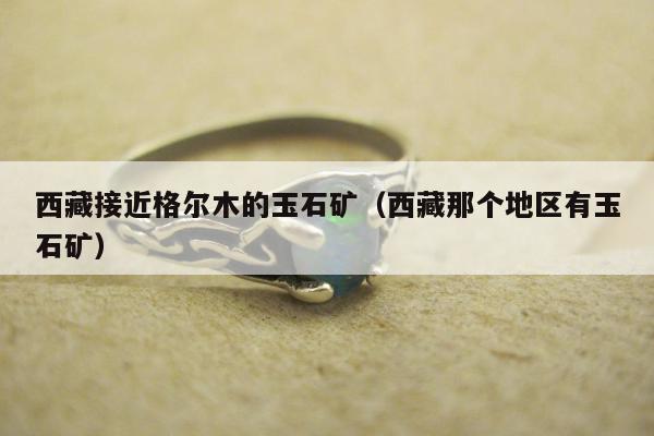 西藏接近格尔木的玉石矿（西藏那个地区有玉石矿）