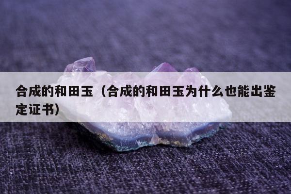 合成的和田玉（合成的和田玉为什么也能出鉴定证书）