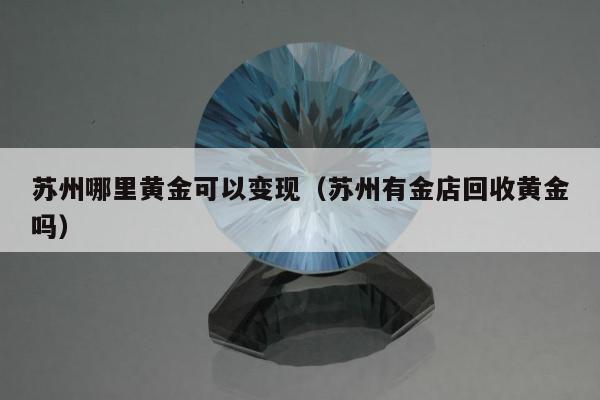 苏州哪里黄金可以变现（苏州有金店回收黄金吗）