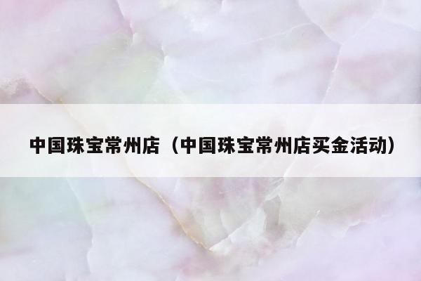 中国珠宝常州店（中国珠宝常州店买金活动）