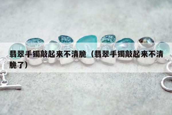 翡翠手镯敲起来不清脆（翡翠手镯敲起来不清脆了）