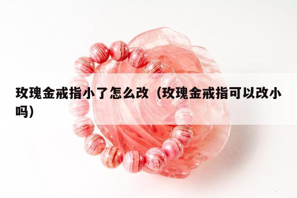 玫瑰金戒指小了怎么改（玫瑰金戒指可以改小吗）