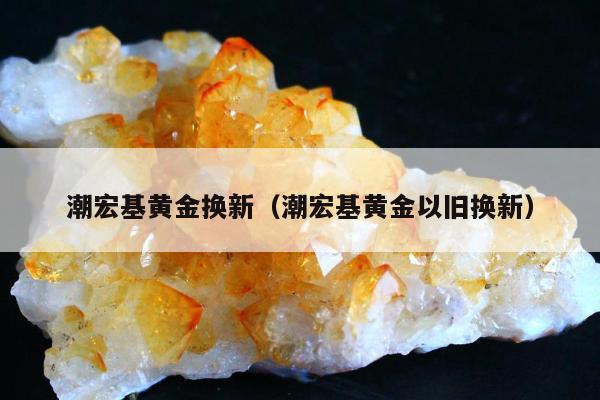 潮宏基黄金换新（潮宏基黄金以旧换新）