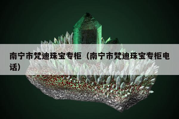 南宁市梵迪珠宝专柜（南宁市梵迪珠宝专柜电话）