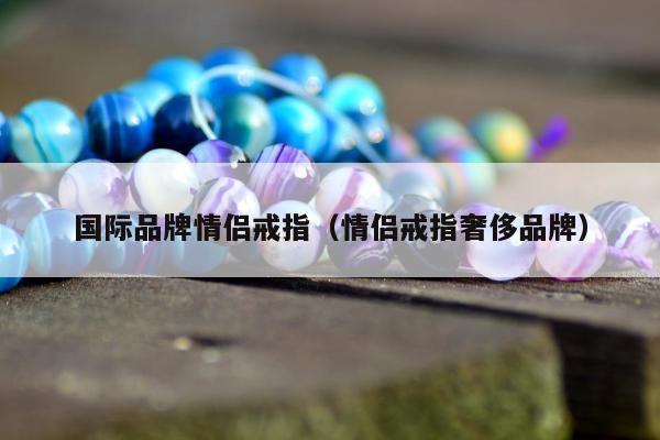国际品牌情侣戒指（情侣戒指奢侈品牌）