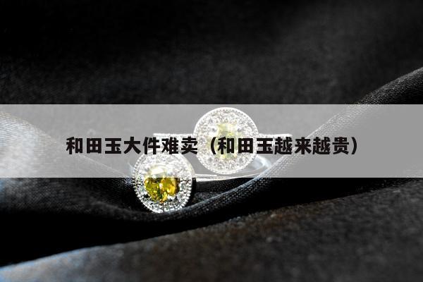 和田玉大件难卖（和田玉越来越贵）