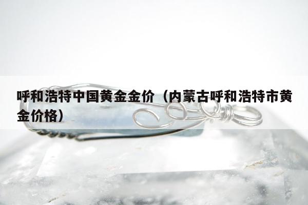 呼和浩特中国黄金金价（内蒙古呼和浩特市黄金价格）