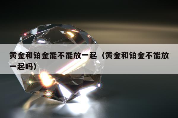 黄金和铂金能不能放一起（黄金和铂金不能放一起吗）