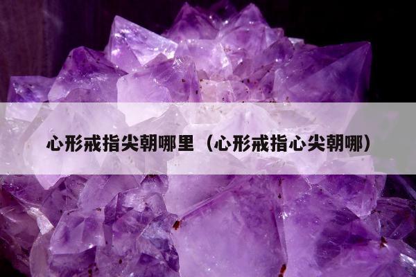 心形戒指尖朝哪里（心形戒指心尖朝哪）