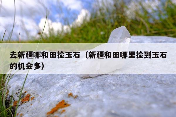 去新疆哪和田捡玉石（新疆和田哪里捡到玉石的机会多）