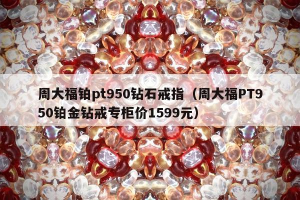 周大福铂pt950钻石戒指（周大福PT950铂金钻戒专柜价1599元）