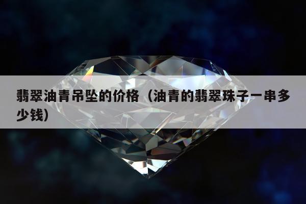 翡翠油青吊坠的价格（油青的翡翠珠子一串多少钱）