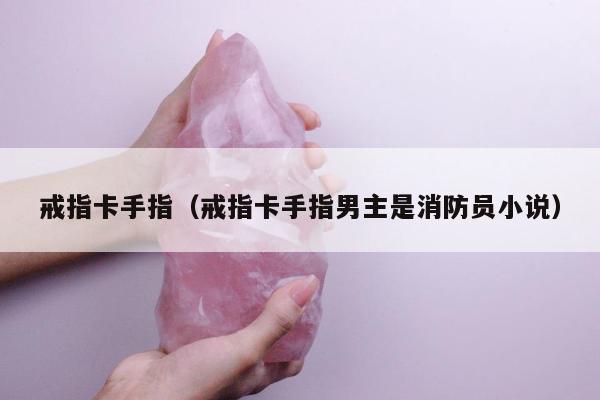 戒指卡手指（戒指卡手指男主是消防员小说）