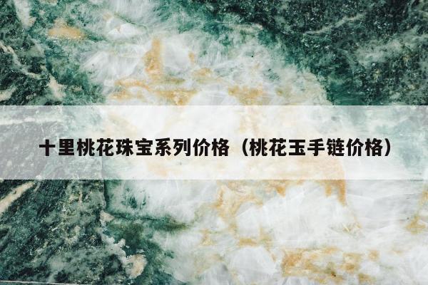 十里桃花珠宝系列价格（桃花玉手链价格）