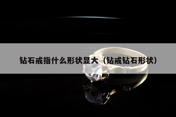 钻石戒指什么形状显大（钻戒钻石形状）