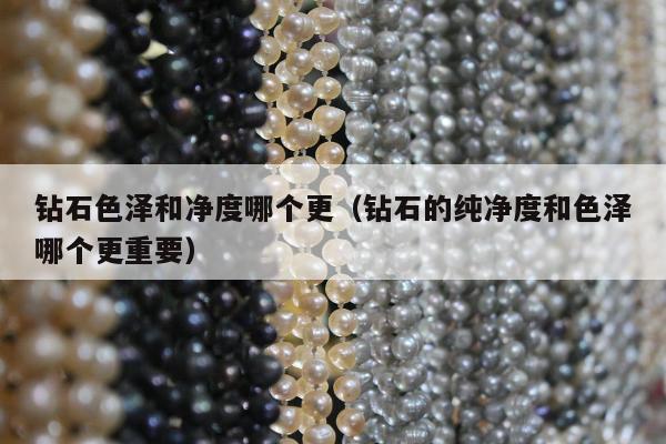 钻石色泽和净度哪个更（钻石的纯净度和色泽哪个更重要）