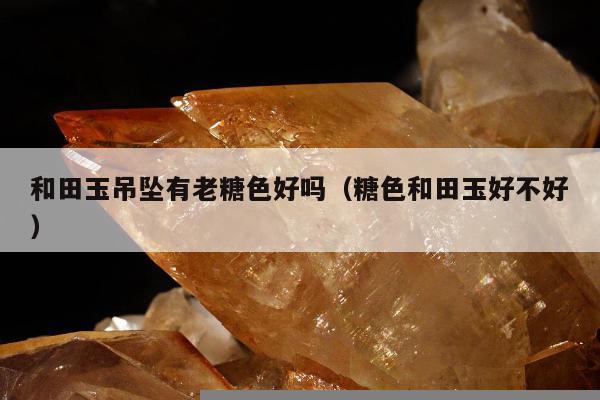 和田玉吊坠有老糖色好吗（糖色和田玉好不好）