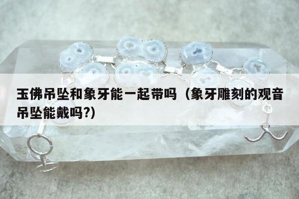 玉佛吊坠和象牙能一起带吗（象牙雕刻的观音吊坠能戴吗?）
