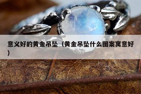 意义好的黄金吊坠（黄金吊坠什么图案寓意好）