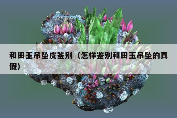 和田玉吊坠皮鉴别（怎样鉴别和田玉吊坠的真假）