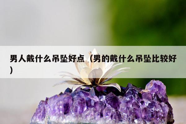 男人戴什么吊坠好点（男的戴什么吊坠比较好）