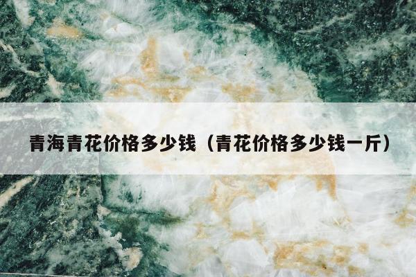青海青花价格多少钱（青花价格多少钱一斤）