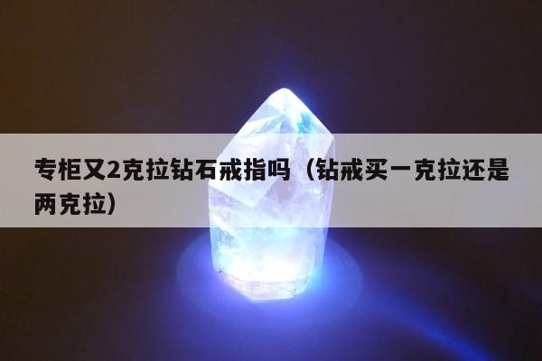 专柜又2克拉钻石戒指吗（钻戒买一克拉还是两克拉）