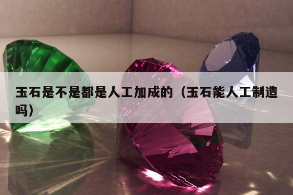 玉石是不是都是人工加成的（玉石能人工制造吗）