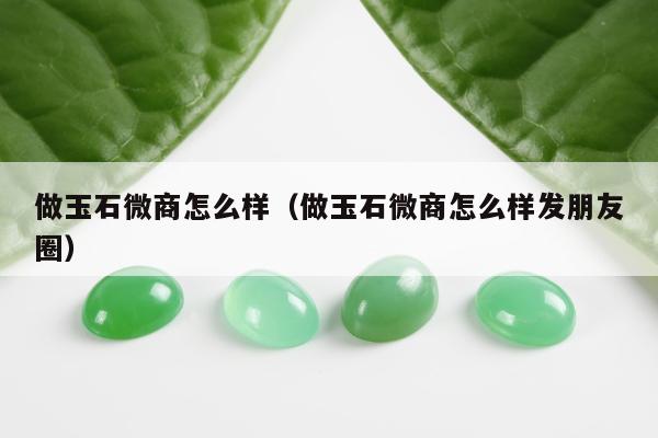 做玉石微商怎么样（做玉石微商怎么样发朋友圈）