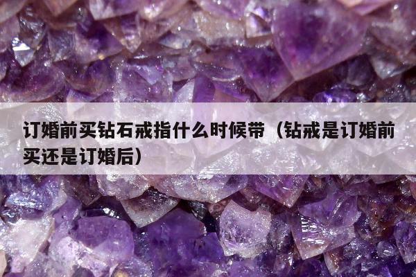 订婚前买钻石戒指什么时候带（钻戒是订婚前买还是订婚后）