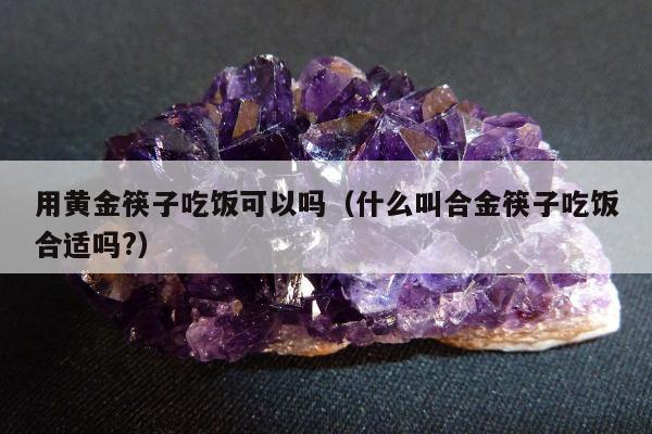 用黄金筷子吃饭可以吗（什么叫合金筷子吃饭合适吗?）