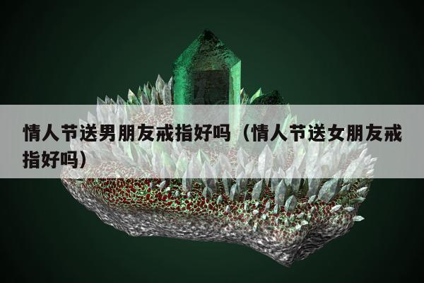 情人节送男朋友戒指好吗（情人节送女朋友戒指好吗）