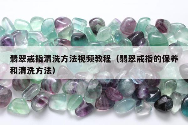 翡翠戒指清洗方法视频教程（翡翠戒指的保养和清洗方法）