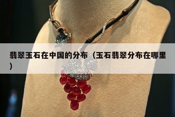 翡翠玉石在中国的分布（玉石翡翠分布在哪里）