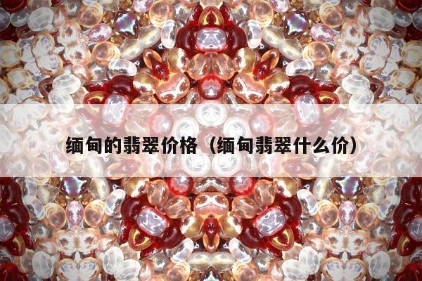 缅甸的翡翠价格（缅甸翡翠什么价）
