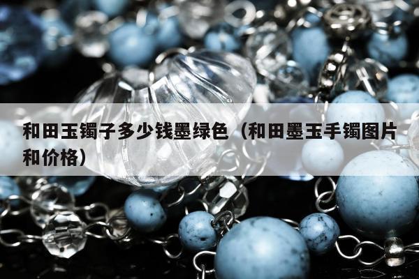 和田玉镯子多少钱墨绿色（和田墨玉手镯图片和价格）