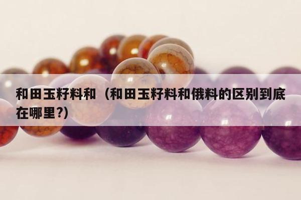和田玉籽料和（和田玉籽料和俄料的区别到底在哪里?）