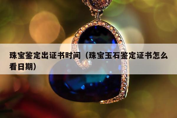 珠宝鉴定出证书时间（珠宝玉石鉴定证书怎么看日期）