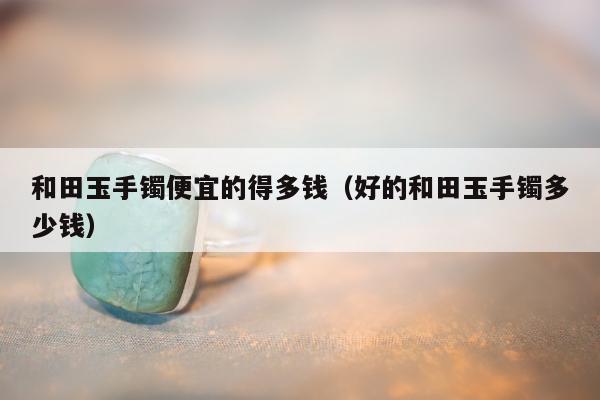 和田玉手镯便宜的得多钱（好的和田玉手镯多少钱）