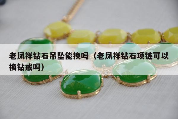 老凤祥钻石吊坠能换吗（老凤祥钻石项链可以换钻戒吗）